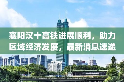 襄陽漢十高鐵進(jìn)展順利，助力區(qū)域經(jīng)濟發(fā)展，最新消息速遞