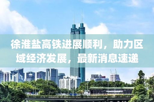 徐淮鹽高鐵進(jìn)展順利，助力區(qū)域經(jīng)濟(jì)發(fā)展，最新消息速遞