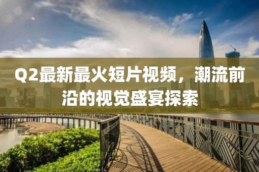 Q2最新最火短片視頻，潮流前沿的視覺(jué)盛宴探索