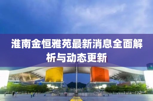 淮南金恒雅苑最新消息全面解析與動(dòng)態(tài)更新