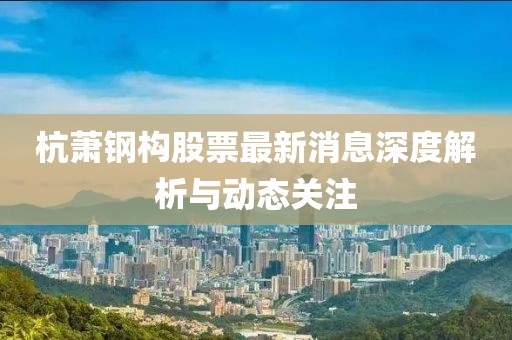 杭蕭鋼構(gòu)股票最新消息深度解析與動態(tài)關(guān)注