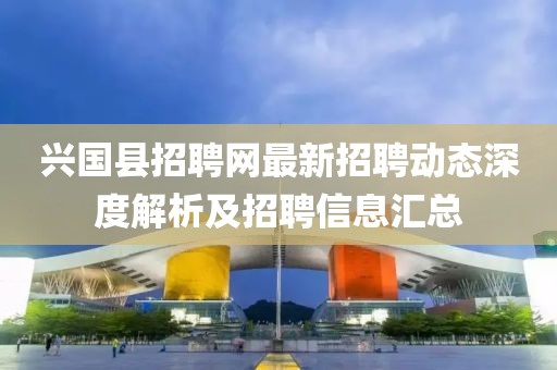 興國縣招聘網(wǎng)最新招聘動態(tài)深度解析及招聘信息匯總
