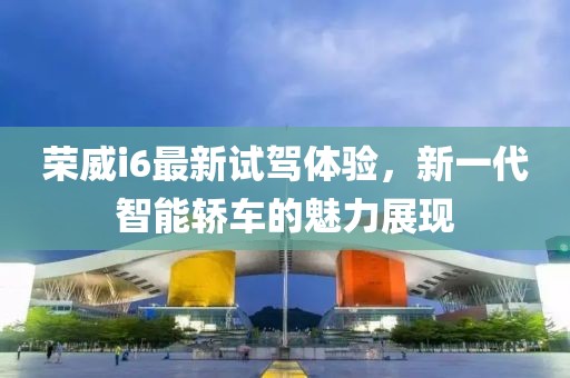 榮威i6最新試駕體驗，新一代智能轎車的魅力展現(xiàn)