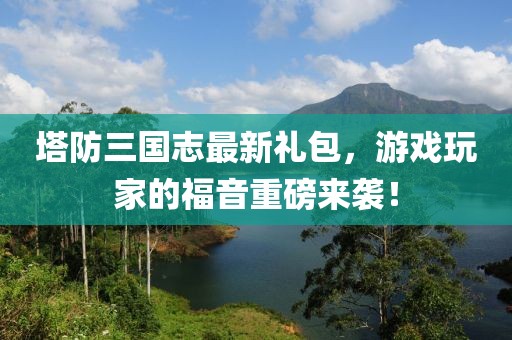 塔防三國(guó)志最新禮包，游戲玩家的福音重磅來(lái)襲！