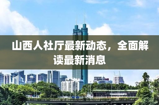 山西人社廳最新動(dòng)態(tài)，全面解讀最新消息