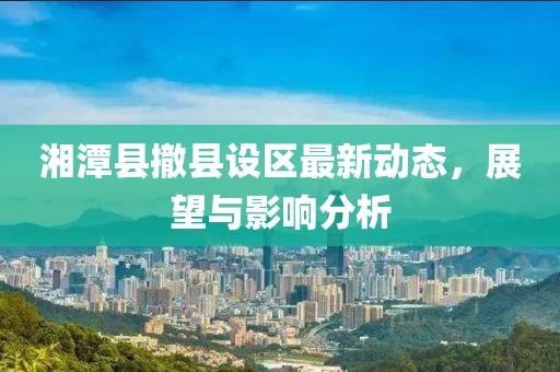 湘潭縣撤縣設(shè)區(qū)最新動(dòng)態(tài)，展望與影響分析