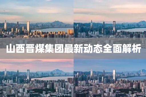 山西晉煤集團(tuán)最新動(dòng)態(tài)全面解析