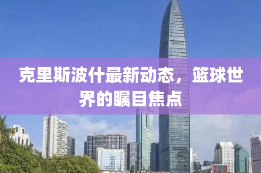 克里斯波什最新動(dòng)態(tài)，籃球世界的矚目焦點(diǎn)