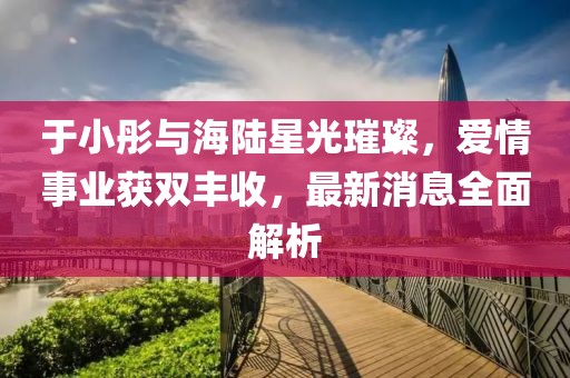 于小彤與海陸星光璀璨，愛(ài)情事業(yè)獲雙豐收，最新消息全面解析