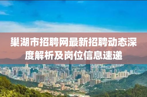 巢湖市招聘網(wǎng)最新招聘動態(tài)深度解析及崗位信息速遞