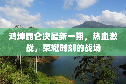 鴻坤昆侖決最新一期，熱血激戰(zhàn)，榮耀時刻的戰(zhàn)場