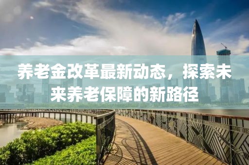 養(yǎng)老金改革最新動態(tài)，探索未來養(yǎng)老保障的新路徑
