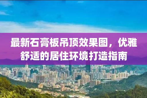 最新石膏板吊頂效果圖，優(yōu)雅舒適的居住環(huán)境打造指南