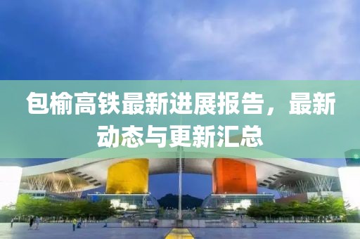 包榆高鐵最新進(jìn)展報(bào)告，最新動(dòng)態(tài)與更新匯總