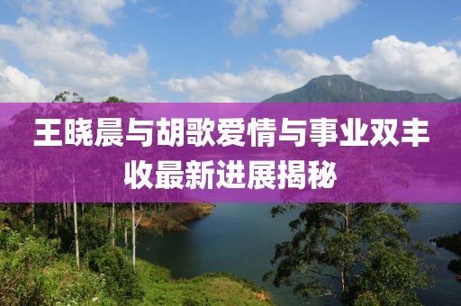 王曉晨與胡歌愛情與事業(yè)雙豐收最新進(jìn)展揭秘