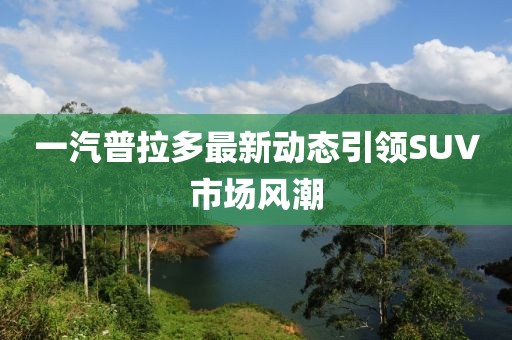 一汽普拉多最新動(dòng)態(tài)引領(lǐng)SUV市場(chǎng)風(fēng)潮