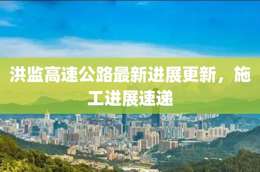 洪監(jiān)高速公路最新進(jìn)展更新，施工進(jìn)展速遞