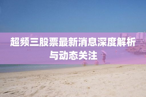 超頻三股票最新消息深度解析與動(dòng)態(tài)關(guān)注