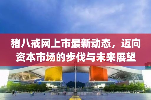豬八戒網(wǎng)上市最新動(dòng)態(tài)，邁向資本市場(chǎng)的步伐與未來(lái)展望