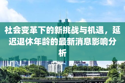 社會變革下的新挑戰(zhàn)與機(jī)遇，延遲退休年齡的最新消息影響分析