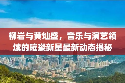 柳巖與黃燦盛，音樂與演藝領(lǐng)域的璀璨新星最新動(dòng)態(tài)揭秘