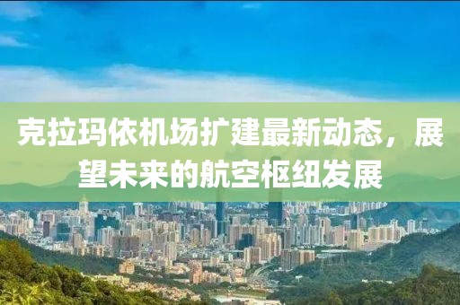 克拉瑪依機(jī)場擴(kuò)建最新動態(tài)，展望未來的航空樞紐發(fā)展