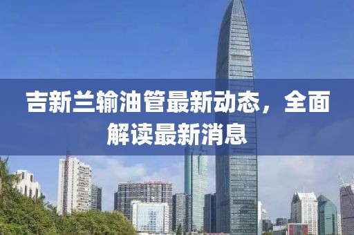 吉新蘭輸油管最新動態(tài)，全面解讀最新消息