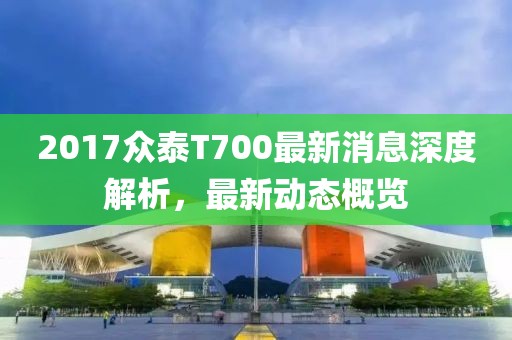 2017眾泰T700最新消息深度解析，最新動態(tài)概覽