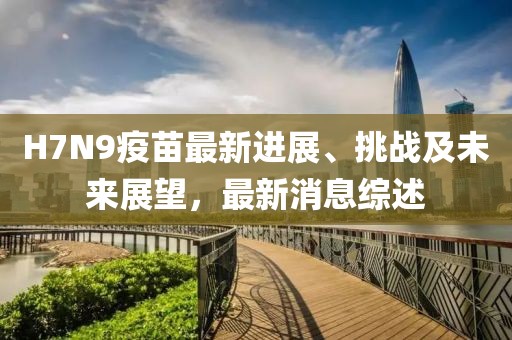 H7N9疫苗最新進展、挑戰(zhàn)及未來展望，最新消息綜述