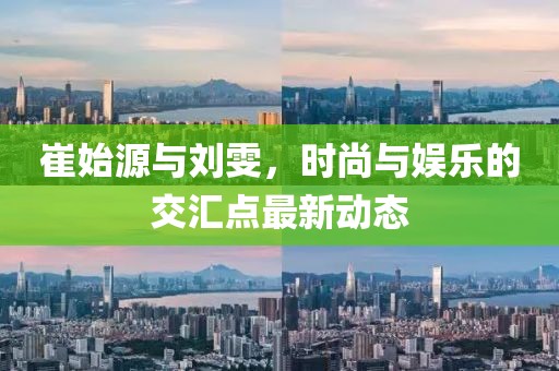 崔始源與劉雯，時尚與娛樂的交匯點最新動態(tài)