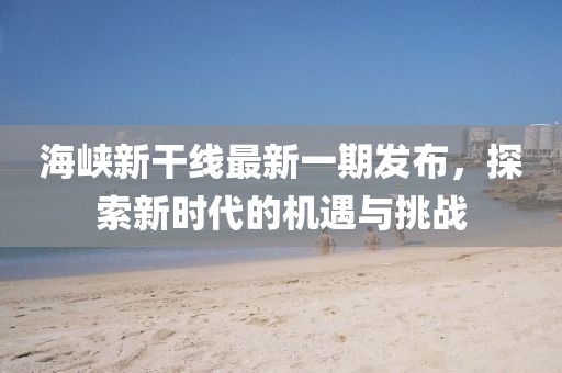 海峽新干線最新一期發(fā)布，探索新時代的機遇與挑戰(zhàn)