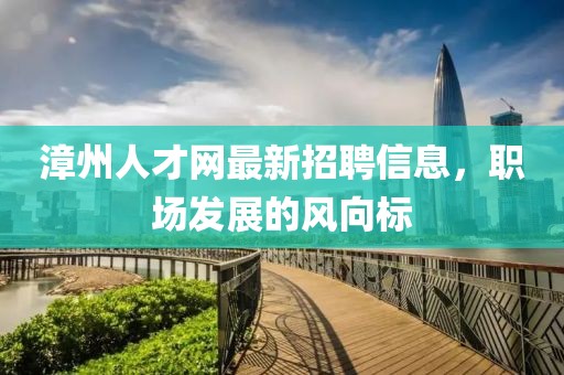 漳州人才網(wǎng)最新招聘信息，職場(chǎng)發(fā)展的風(fēng)向標(biāo)