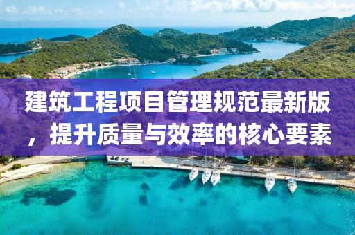 建筑工程項(xiàng)目管理規(guī)范最新版，提升質(zhì)量與效率的核心要素