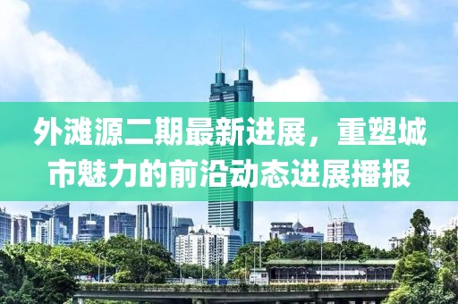 外灘源二期最新進(jìn)展，重塑城市魅力的前沿動(dòng)態(tài)進(jìn)展播報(bào)