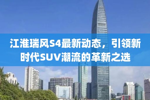 江淮瑞風(fēng)S4最新動態(tài)，引領(lǐng)新時代SUV潮流的革新之選
