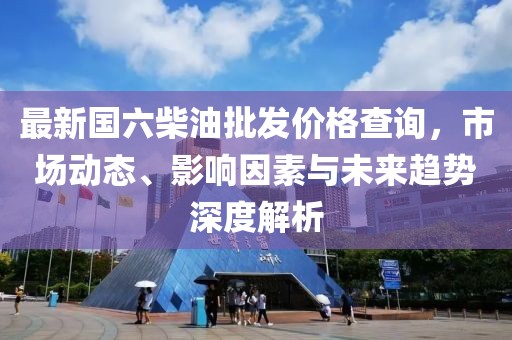 最新國(guó)六柴油批發(fā)價(jià)格查詢，市場(chǎng)動(dòng)態(tài)、影響因素與未來(lái)趨勢(shì)深度解析