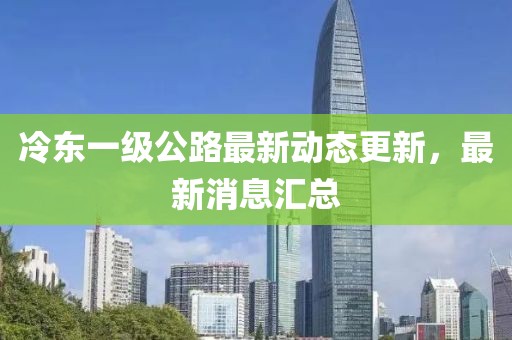冷東一級(jí)公路最新動(dòng)態(tài)更新，最新消息匯總