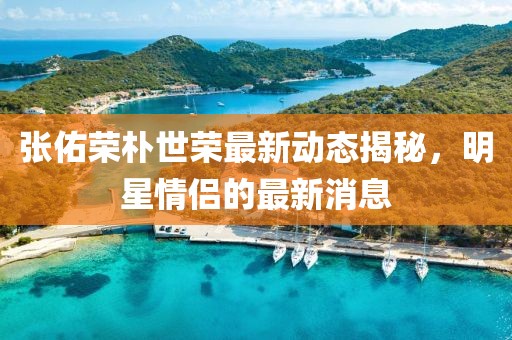 張佑榮樸世榮最新動態(tài)揭秘，明星情侶的最新消息