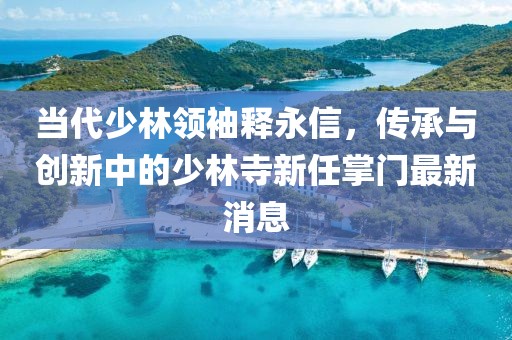 當(dāng)代少林領(lǐng)袖釋永信，傳承與創(chuàng)新中的少林寺新任掌門最新消息