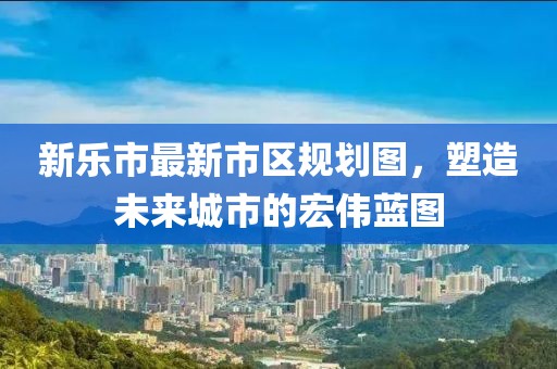 新樂(lè)市最新市區(qū)規(guī)劃圖，塑造未來(lái)城市的宏偉藍(lán)圖