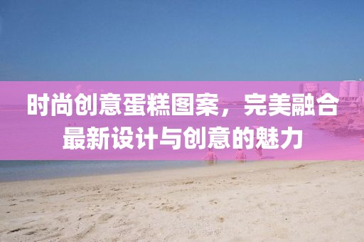 時尚創(chuàng)意蛋糕圖案，完美融合最新設(shè)計與創(chuàng)意的魅力
