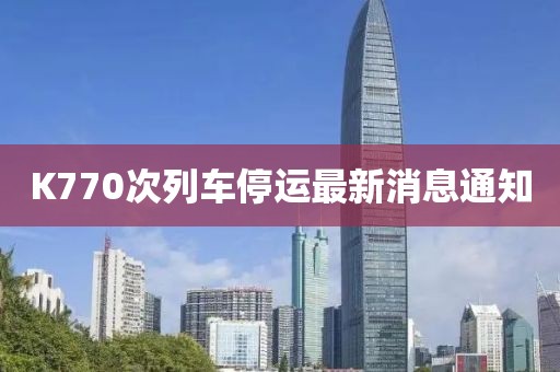 K770次列車(chē)停運(yùn)最新消息通知