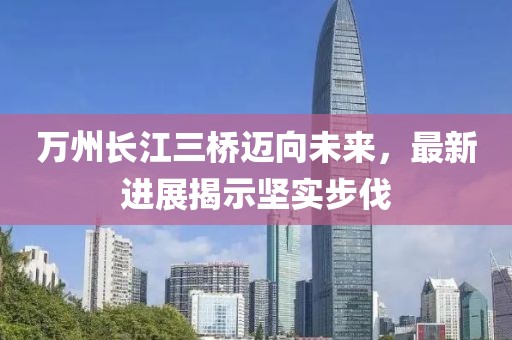 萬州長江三橋邁向未來，最新進展揭示堅實步伐