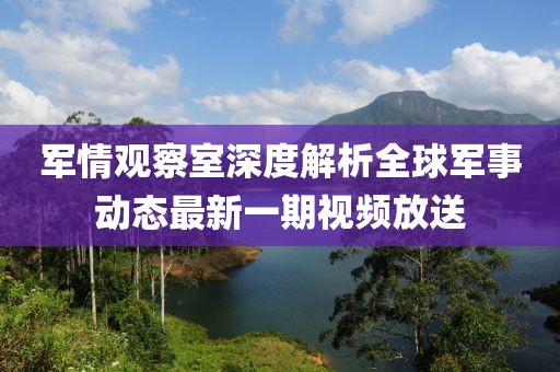 軍情觀察室深度解析全球軍事動(dòng)態(tài)最新一期視頻放送