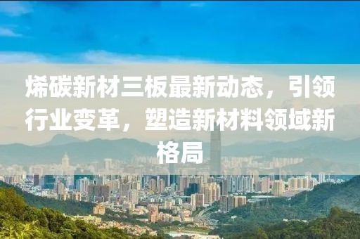 烯碳新材三板最新動(dòng)態(tài)，引領(lǐng)行業(yè)變革，塑造新材料領(lǐng)域新格局