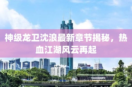神級(jí)龍衛(wèi)沈浪最新章節(jié)揭秘，熱血江湖風(fēng)云再起