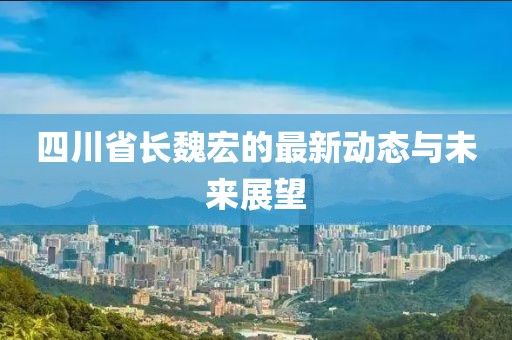 四川省長魏宏的最新動態(tài)與未來展望