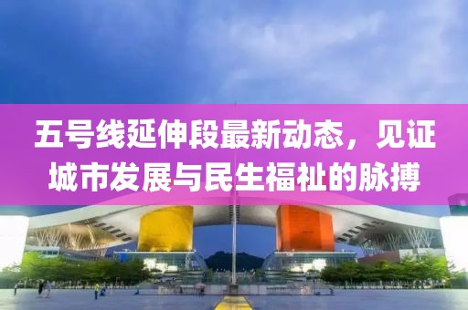 五號(hào)線延伸段最新動(dòng)態(tài)，見證城市發(fā)展與民生福祉的脈搏