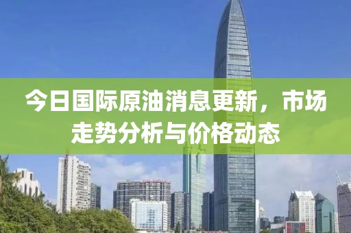 今日國際原油消息更新，市場走勢分析與價格動態(tài)
