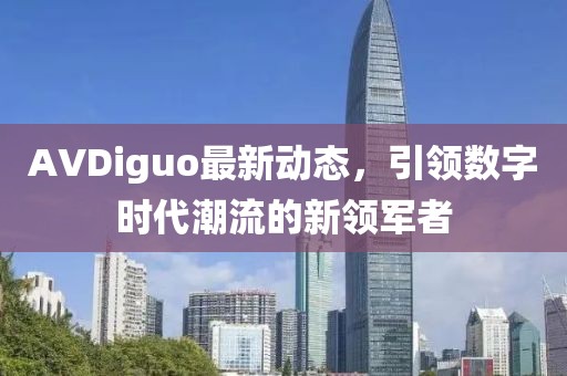 AVDiguo最新動態(tài)，引領數字時代潮流的新領軍者